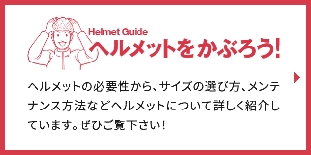 Helmet Guide ヘルメットをかぶろう！ ヘルメットの必要性から、サイズの選び方、メンテナンス方法などヘルメットについて詳しく紹介しています。ぜひご覧下さい！